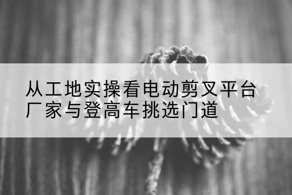 合山电动剪叉升降平台厂家-从工地实操看电动剪叉平台厂家与登高车挑选门道