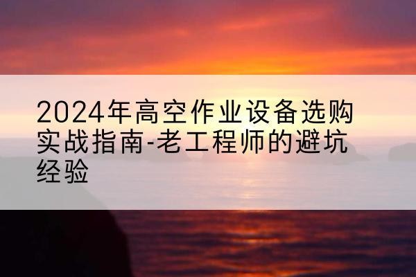 合山高空作业升降机厂家推荐-2024年高空作业设备选购实战指南-老工程师的避坑经验