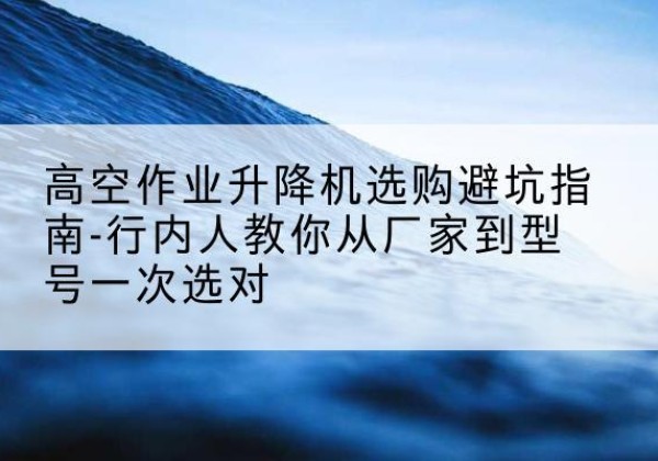 合山升降平台厂家-高空作业升降机选购避坑指南-行内人教你从厂家到型号一次选对