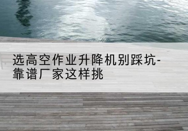 合山剪叉式升降机厂家-选高空作业升降机别踩坑-靠谱厂家这样挑