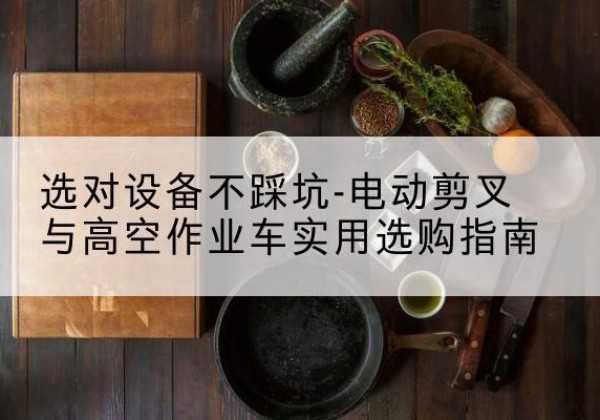 合山电动剪叉升降平台怎么选-选对设备不踩坑-电动剪叉与高空作业车实用选购指南