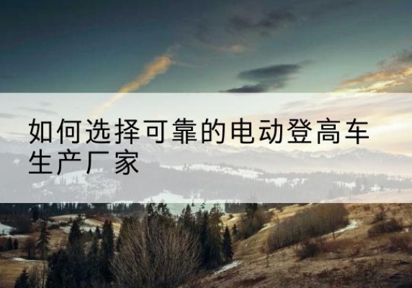 合山电动登高车厂家-如何选择可靠的电动登高车生产厂家