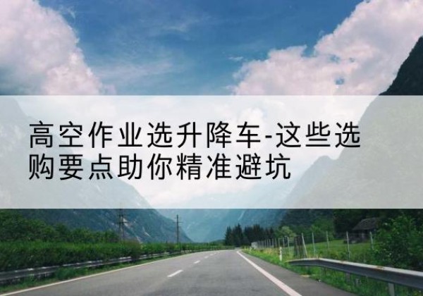 合山升降车厂家-高空作业选升降车-这些选购要点助你*避坑
