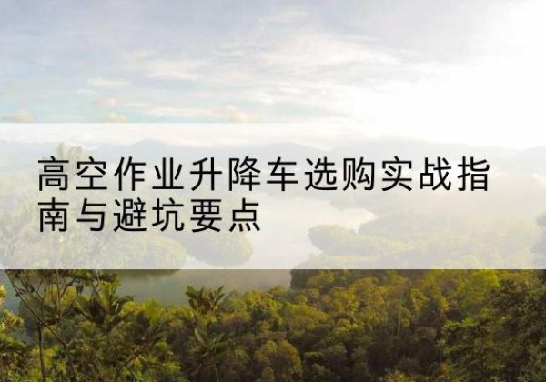 合山升降车怎么选-高空作业升降车选购实战指南与避坑要点