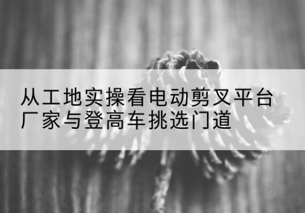 合山电动剪叉升降平台厂家-从工地实操看电动剪叉平台厂家与登高车挑选门道